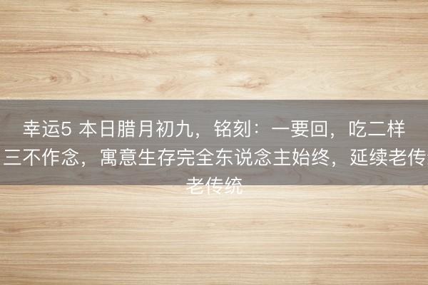 幸運5 本日臘月初九，銘刻：一要回，吃二樣，三不作念，寓意生存完全東說念主始終，延續老傳統