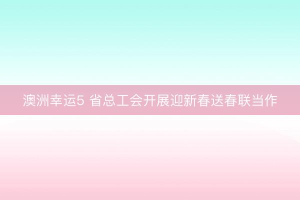 澳洲幸運5 省總工會開展迎新春送春聯(lián)當(dāng)作