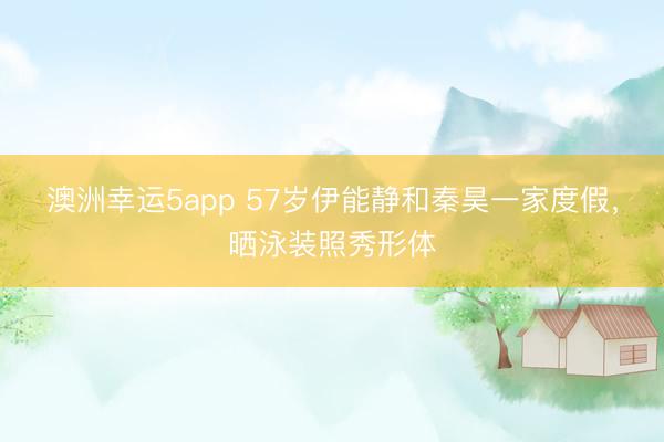 澳洲幸運5app 57歲伊能靜和秦昊一家度假,曬泳裝照秀形體