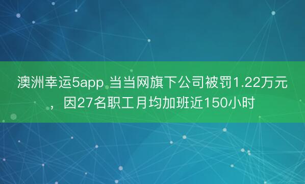 澳洲幸運5app 當當網(wǎng)旗下公司被罰1.22萬元，因27名職工月均加班近150小時