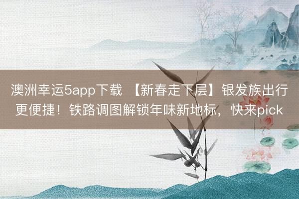 澳洲幸運5app下載 【新春走下層】銀發(fā)族出行更便捷！鐵路調(diào)圖解鎖年味新地標(biāo)，快來pick