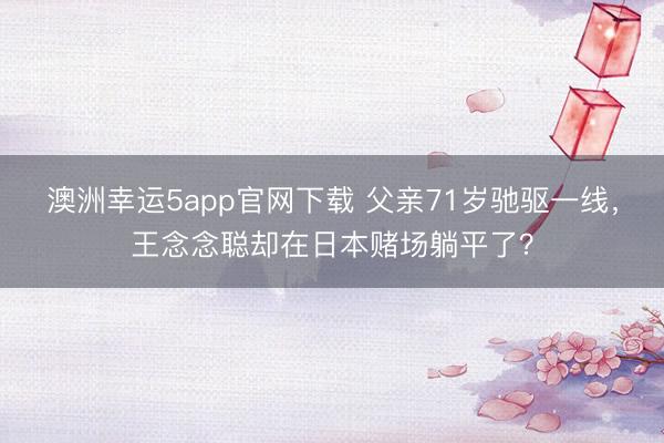 澳洲幸運(yùn)5app官網(wǎng)下載 父親71歲馳驅(qū)一線，王念念聰卻在日本賭場(chǎng)躺平了？