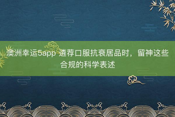 澳洲幸運5app 遴薦口服抗衰居品時，留神這些合規的科學表述