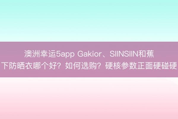 澳洲幸運5app Gakior、SIINSIIN和蕉下防曬衣哪個好？如何選購？硬核參數正面硬碰硬
