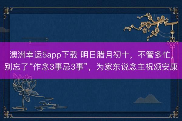 澳洲幸運5app下載 明日臘月初十，不管多忙，別忘了“作念3事忌3事”，為家東說念主祝頌安康