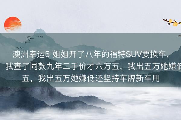 澳洲幸運(yùn)5 姐姐開(kāi)了八年的福特SUV要換車，說(shuō)轉(zhuǎn)給我開(kāi)口八萬(wàn)，我查了同款九年二手價(jià)才六萬(wàn)五，我出五萬(wàn)她嫌低還堅(jiān)持車牌新車用