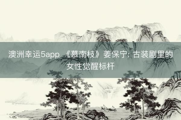澳洲幸運(yùn)5app 《慕南枝》姜保寧: 古裝劇里的女性覺(jué)醒標(biāo)桿