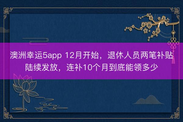 澳洲幸運5app 12月開始,退休人員兩筆補貼陸續(xù)發(fā)放,連補10個月到底能領多少