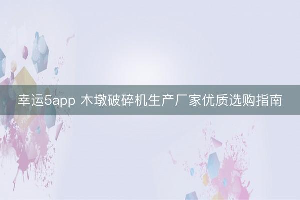 幸運(yùn)5app 木墩破碎機(jī)生產(chǎn)廠家優(yōu)質(zhì)選購指南