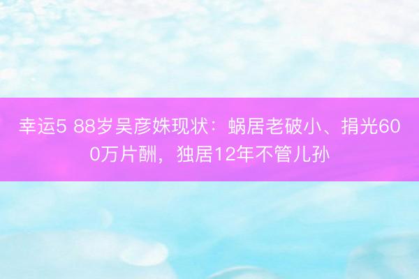 幸運5 88歲吳彥姝現狀：蝸居老破小、捐光600萬片酬，獨居12年不管兒孫