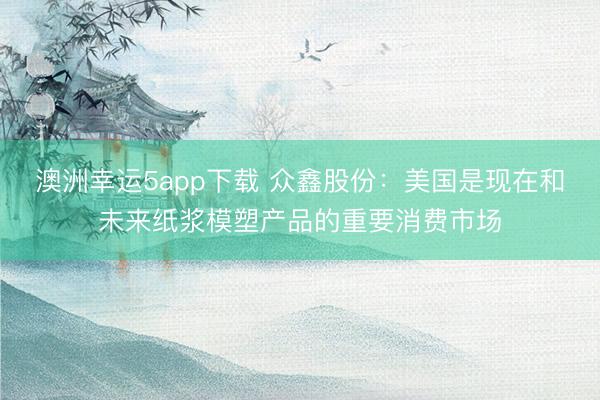 澳洲幸運(yùn)5app下載 眾鑫股份：美國(guó)是現(xiàn)在和未來(lái)紙漿模塑產(chǎn)品的重要消費(fèi)市場(chǎng)