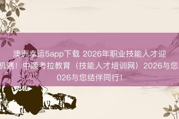 澳洲幸運5app下載 2026年職業技能人才迎來新發展機遇！中順考拉教育（技能人才培訓網）2026與您結伴同行！