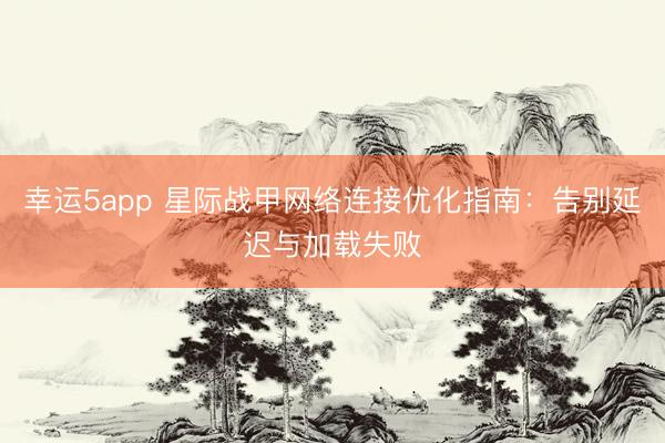 幸運5app 星際戰(zhàn)甲網(wǎng)絡(luò)連接優(yōu)化指南:告別延遲與加載失敗