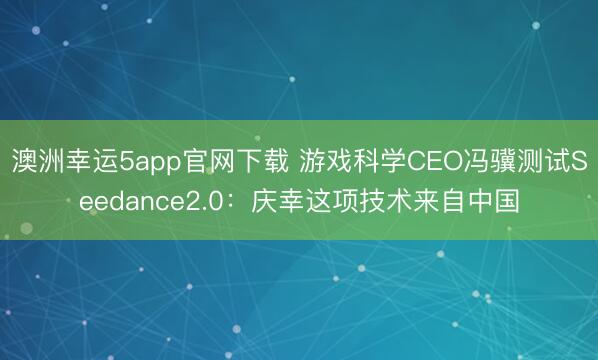 澳洲幸運5app官網下載 游戲科學CEO馮驥測試Seedance2.0:慶幸這項技術來自中國