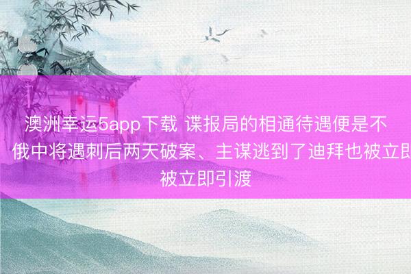 澳洲幸運(yùn)5app下載 諜報(bào)局的相通待遇便是不一樣！俄中將遇刺后兩天破案、主謀逃到了迪拜也被立即引渡