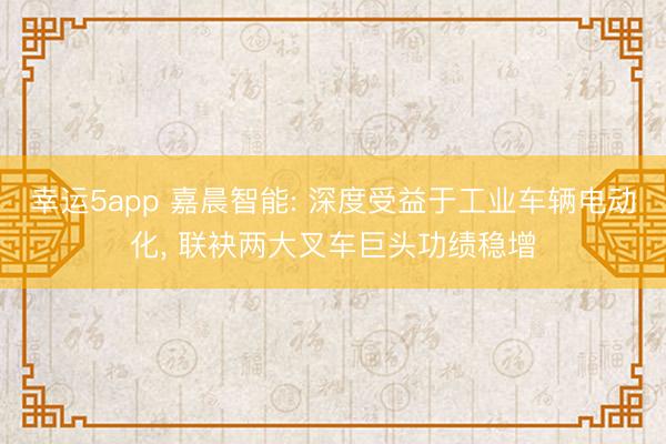 幸運(yùn)5app 嘉晨智能: 深度受益于工業(yè)車輛電動(dòng)化， 聯(lián)袂兩大叉車巨頭功績(jī)穩(wěn)增