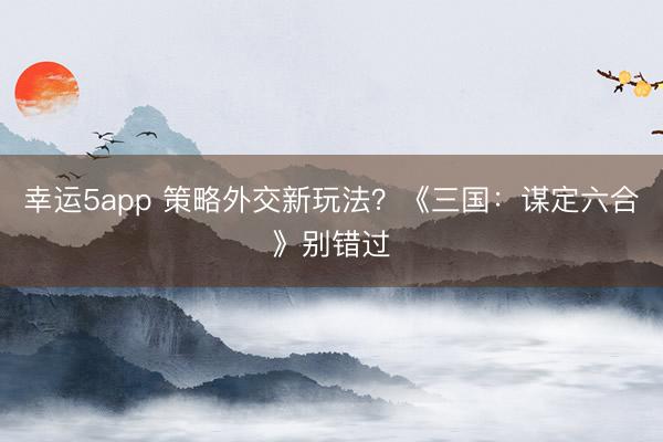 幸運5app 策略外交新玩法？《三國：謀定六合》別錯過
